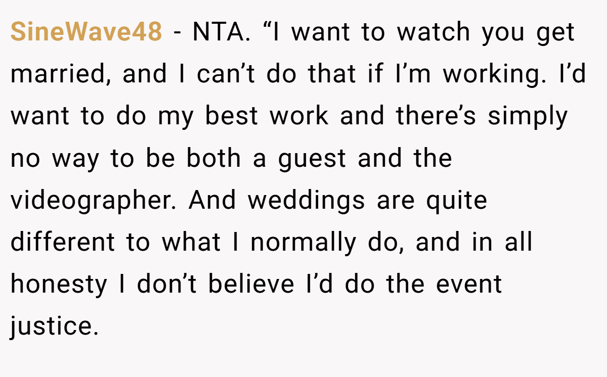 SineWave48 - NTA. “I want to watch you get married, and I can’t do that if I’m working. I’d want to do my best work and there’s simply no way to be both a guest and the videographer. And weddings are quite different to what I normally do, and in all honesty I don’t believe I’d do the event justice.