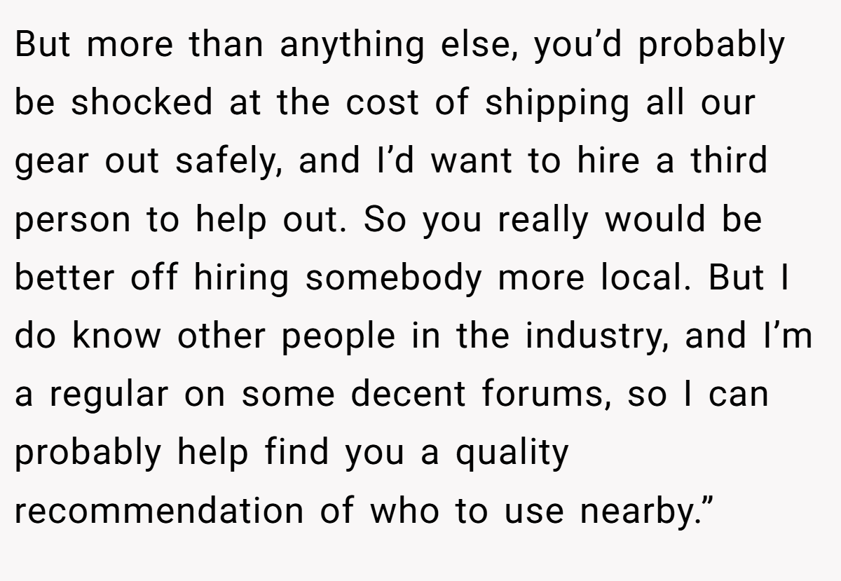But more than anything else, you’d probably be shocked at the cost of shipping all our gear out safely, and I’d want to hire a third person to help out. So you really would be better off hiring somebody more local. But I do know other people in the industry, and I’m a regular on some decent forums, so I can probably help find you a quality recommendation of who to use nearby.”