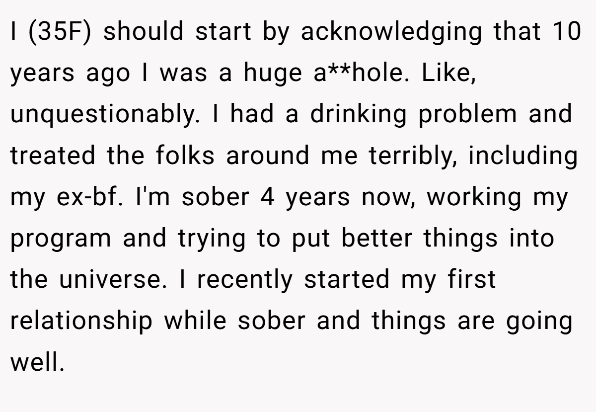 I (35F) should start by acknowledging that 10 years ago I was a huge a**hole. Like, unquestionably. I had a drinking problem and treated the folks around me terribly, including my ex-bf. I'm sober 4 years now, working my program and trying to put better things into the universe. I recently started my first relationship while sober and things are going well.
