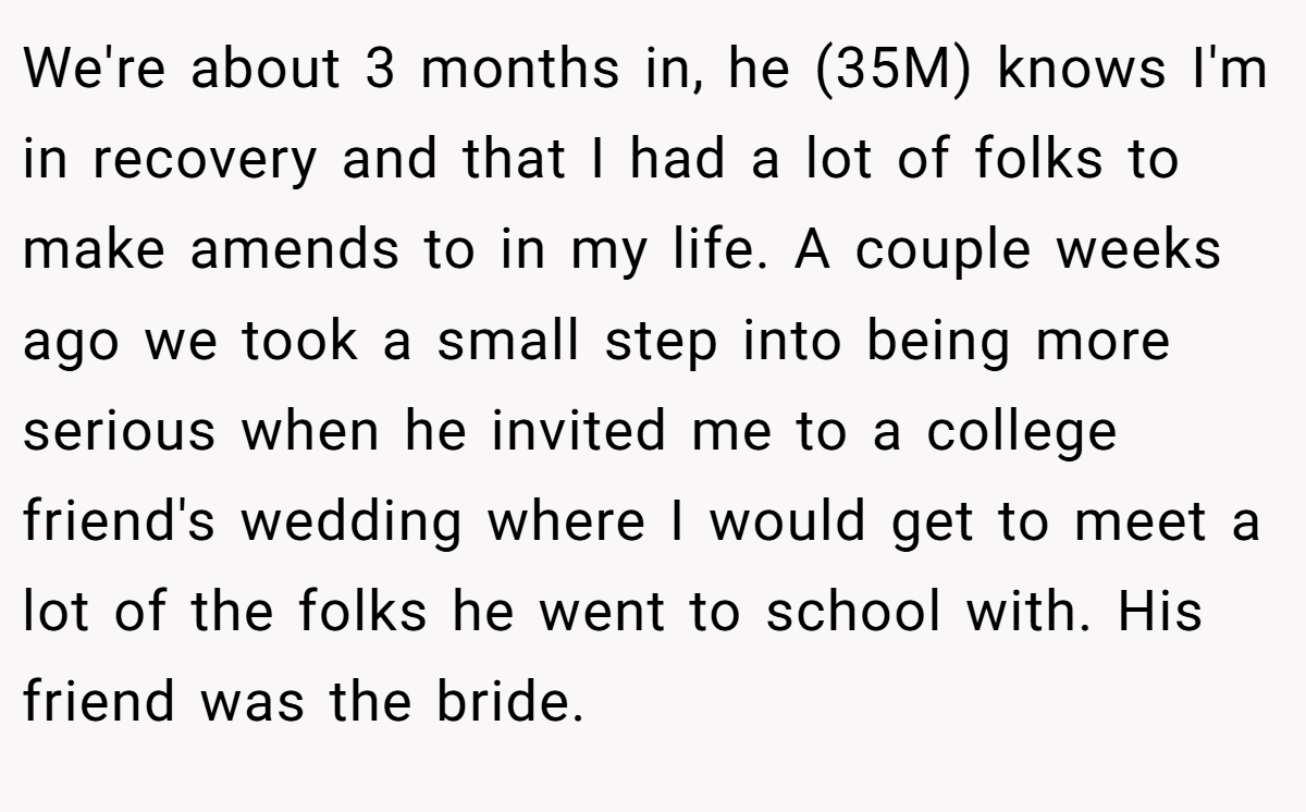 We're about 3 months in, he (35M) knows I'm in recovery and that I had a lot of folks to make amends to in my life. A couple weeks ago we took a small step into being more serious when he invited me to a college friend's wedding where I would get to meet a lot of the folks he went to school with. His friend was the bride.