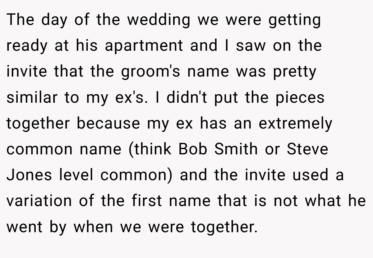The day of the wedding we were getting ready at his apartment and I saw on the invite that the groom's name was pretty similar to my ex's. I didn't put the pieces together because my ex has an extremely common name (think Bob Smith or Steve Jones level common) and the invite used a variation of the first name that is not what he went by when we were together.