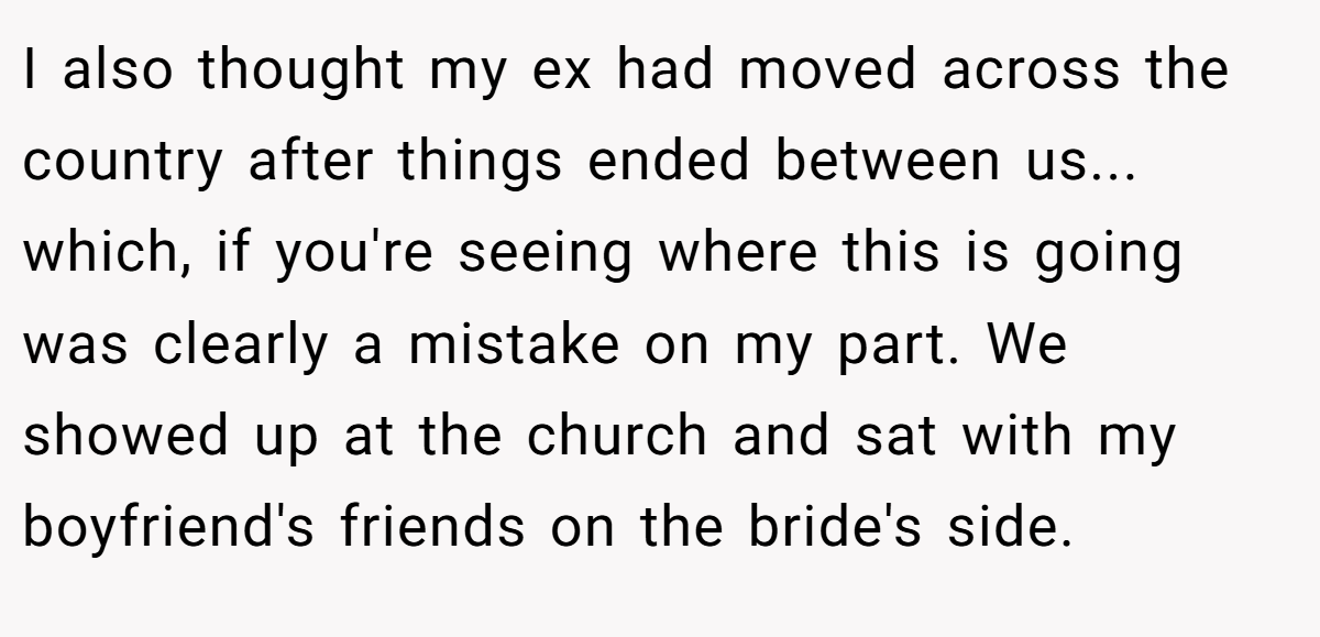 I also thought my ex had moved across the country after things ended between us... which, if you're seeing where this is going was clearly a mistake on my part. We showed up at the church and sat with my boyfriend's friends on the bride's side.