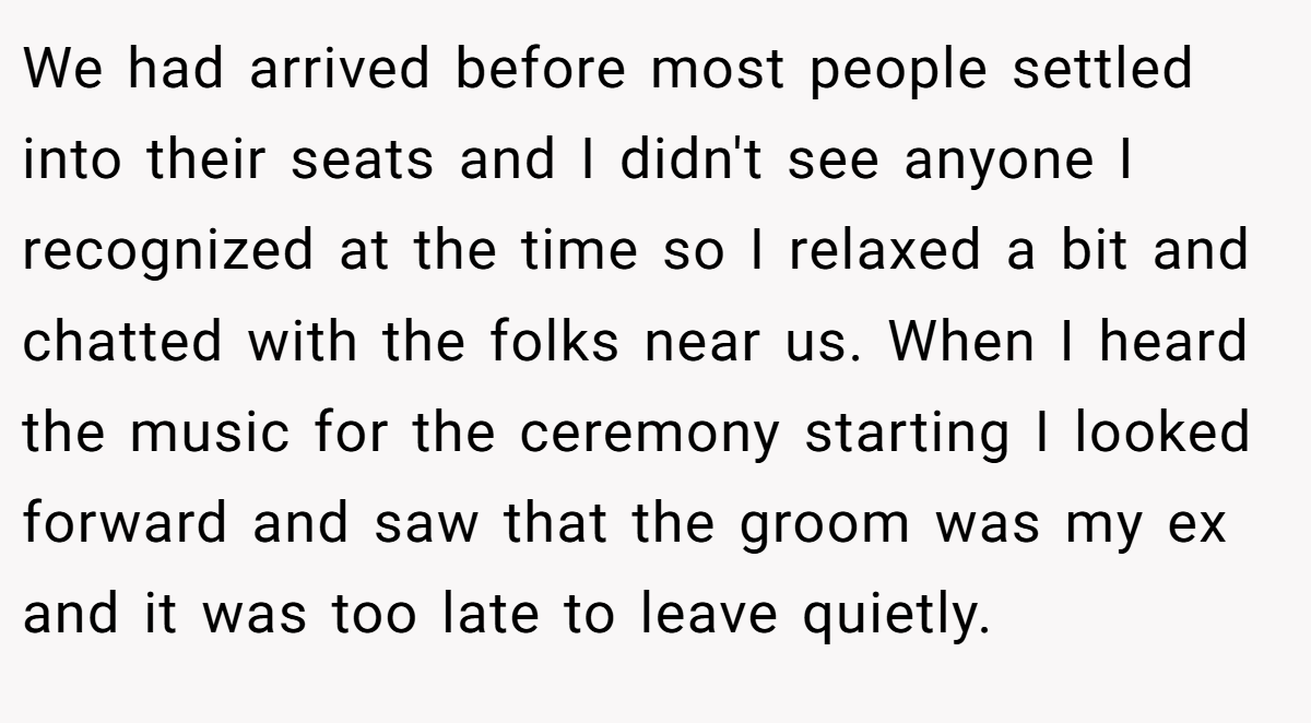 We had arrived before most people settled into their seats and I didn't see anyone I recognized at the time so I relaxed a bit and chatted with the folks near us. When I heard the music for the ceremony starting I looked forward and saw that the groom was my ex and it was too late to leave quietly.