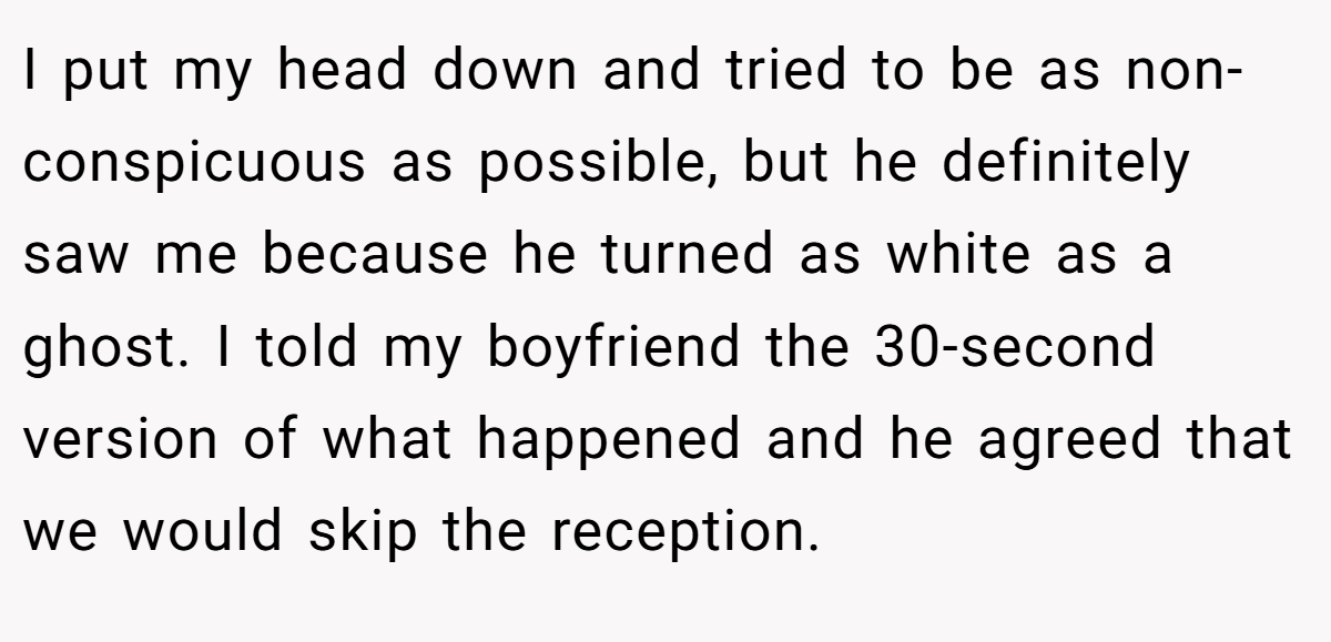 I put my head down and tried to be as non-conspicuous as possible, but he definitely saw me because he turned as white as a ghost. I told my boyfriend the 30-second version of what happened and he agreed that we would skip the reception.