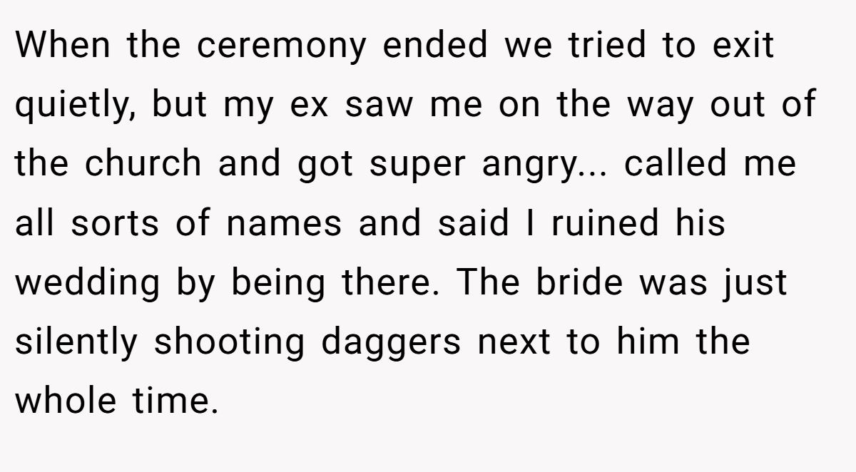 When the ceremony ended we tried to exit quietly, but my ex saw me on the way out of the church and got super angry... called me all sorts of names and said I ruined his wedding by being there. The bride was just silently shooting daggers next to him the whole time.