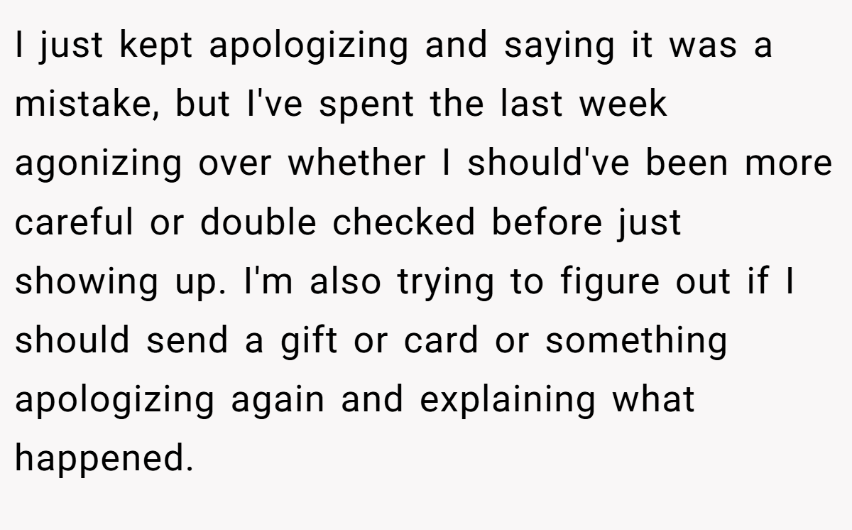 I just kept apologizing and saying it was a mistake, but I've spent the last week agonizing over whether I should've been more careful or double checked before just showing up. I'm also trying to figure out if I should send a gift or card or something apologizing again and explaining what happened.