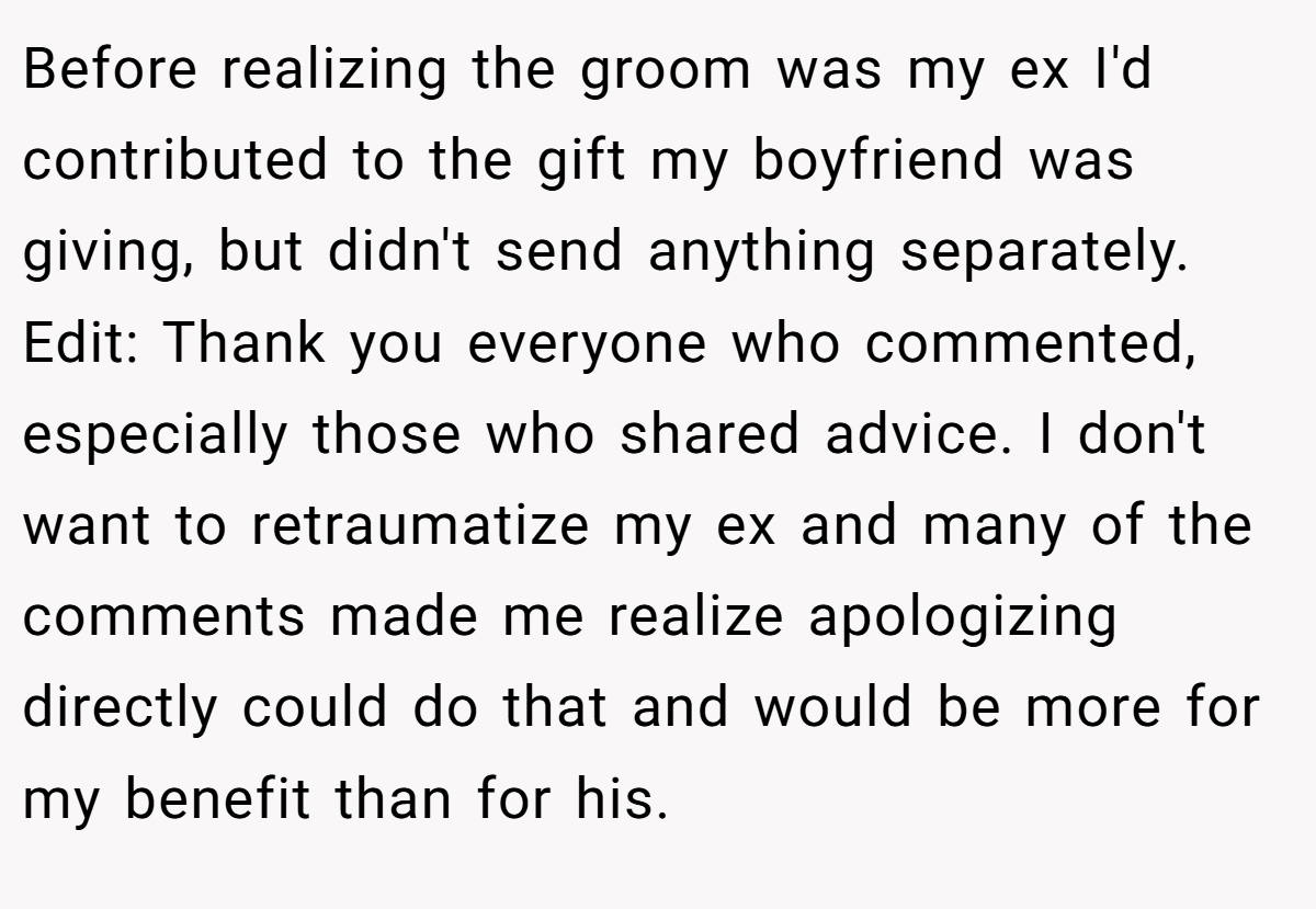 Before realizing the groom was my ex I'd contributed to the gift my boyfriend was giving, but didn't send anything separately. Edit: Thank you everyone who commented, especially those who shared advice. I don't want to retraumatize my ex and many of the comments made me realize apologizing directly could do that and would be more for my benefit than for his.