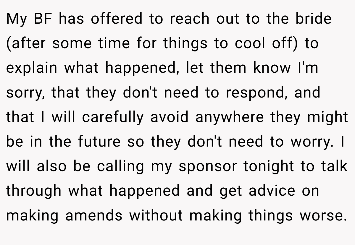 My BF has offered to reach out to the bride (after some time for things to cool off) to explain what happened, let them know I'm sorry, that they don't need to respond, and that I will carefully avoid anywhere they might be in the future so they don't need to worry. I will also be calling my sponsor tonight to talk through what happened and get advice on making amends without making things worse.