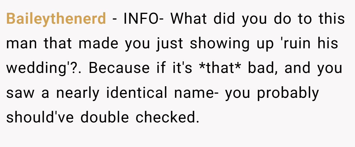 Baileythenerd − INFO- What did you do to this man that made you just showing up 'ruin his wedding'?. Because if it's *that* bad, and you saw a nearly identical name- you probably should've double checked.