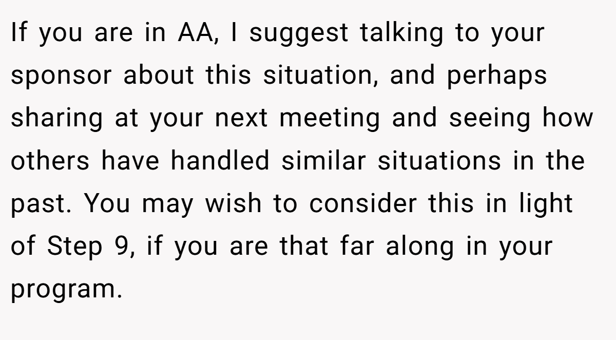 If you are in AA, I suggest talking to your sponsor about this situation, and perhaps sharing at your next meeting and seeing how others have handled similar situations in the past. You may wish to consider this in light of Step 9, if you are that far along in your program.