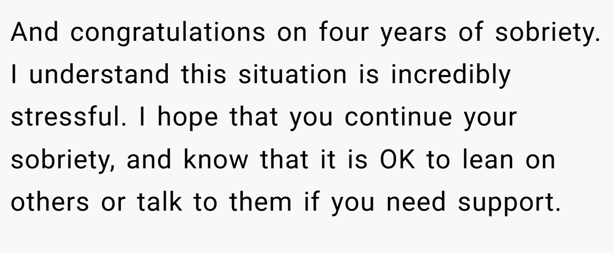 And congratulations on four years of sobriety. I understand this situation is incredibly stressful. I hope that you continue your sobriety, and know that it is OK to lean on others or talk to them if you need support.