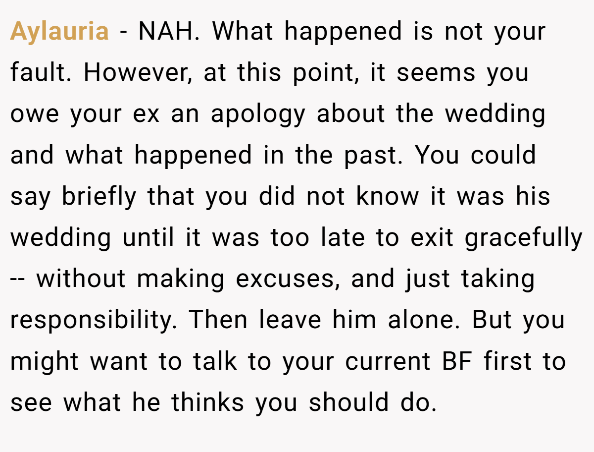 Aylauria − NAH. What happened is not your fault. However, at this point, it seems you owe your ex an apology about the wedding and what happened in the past. You could say briefly that you did not know it was his wedding until it was too late to exit gracefully -- without making excuses, and just taking responsibility. Then leave him alone. But you might want to talk to your current BF first to see what he thinks you should do.