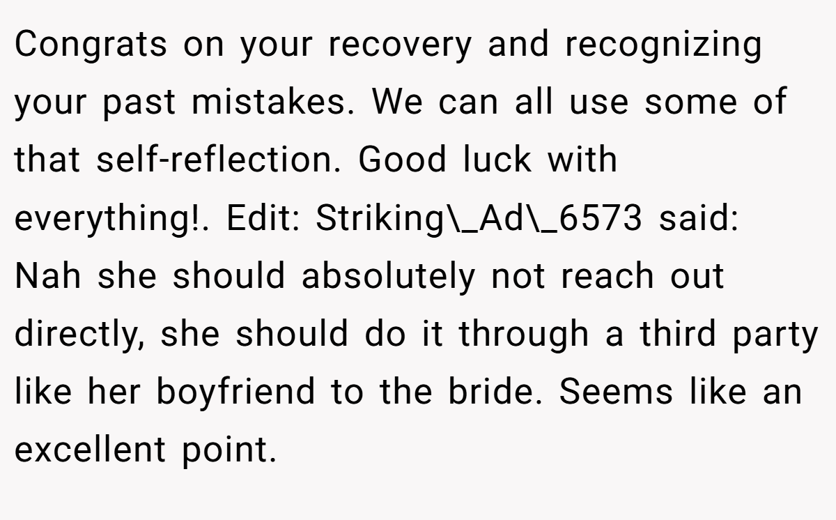Congrats on your recovery and recognizing your past mistakes. We can all use some of that self-reflection. Good luck with everything!. Edit: Striking\_Ad\_6573 said: Nah she should absolutely not reach out directly, she should do it through a third party like her boyfriend to the bride. Seems like an excellent point.
