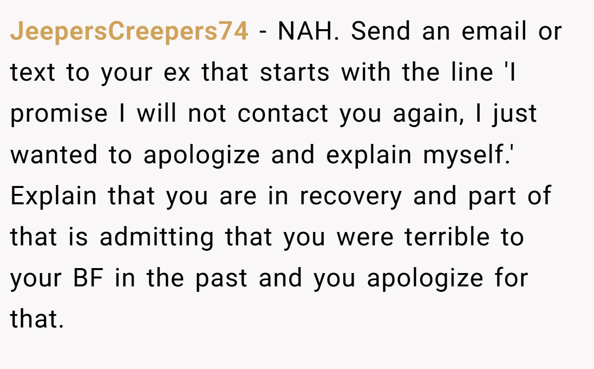 JeepersCreepers74 − NAH. Send an email or text to your ex that starts with the line 'I promise I will not contact you again, I just wanted to apologize and explain myself.' Explain that you are in recovery and part of that is admitting that you were terrible to your BF in the past and you apologize for that.