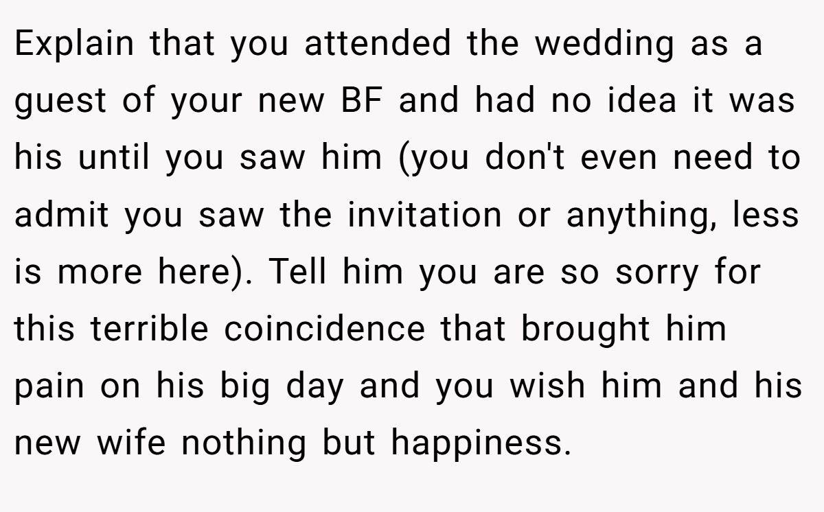 Explain that you attended the wedding as a guest of your new BF and had no idea it was his until you saw him (you don't even need to admit you saw the invitation or anything, less is more here). Tell him you are so sorry for this terrible coincidence that brought him pain on his big day and you wish him and his new wife nothing but happiness.