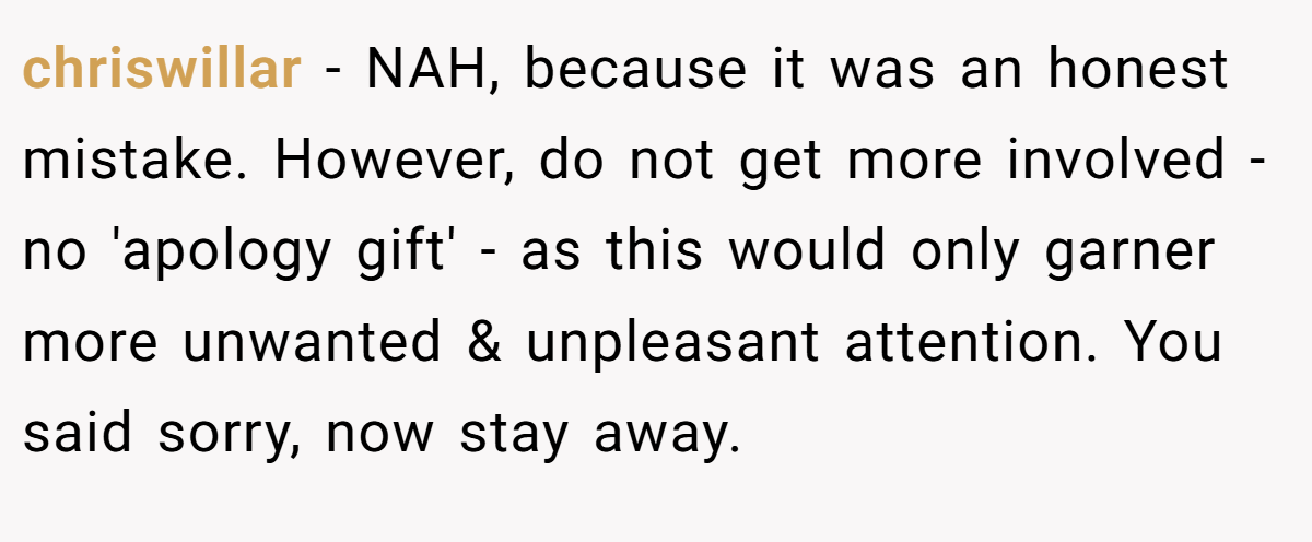 chriswillar − NAH, because it was an honest mistake. However, do not get more involved - no 'apology gift' - as this would only garner more unwanted & unpleasant attention. You said sorry, now stay away.