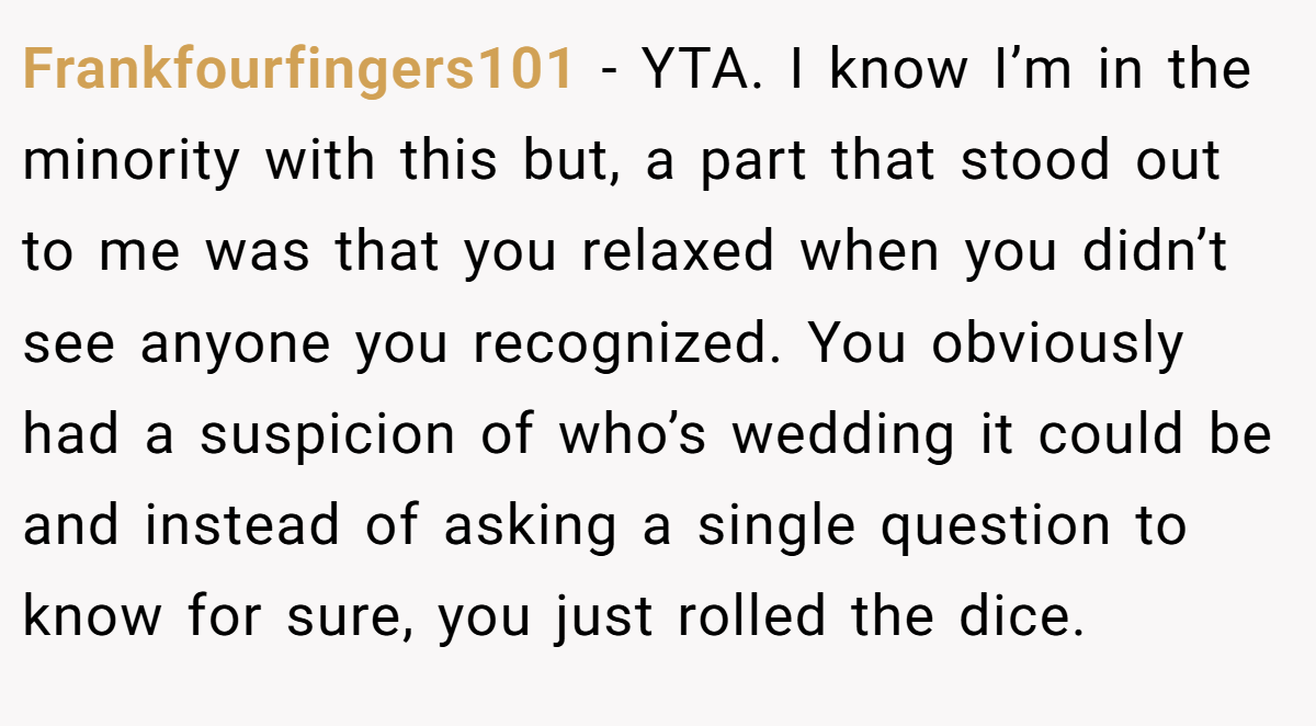 Frankfourfingers101 − YTA. I know I’m in the minority with this but, a part that stood out to me was that you relaxed when you didn’t see anyone you recognized. You obviously had a suspicion of who’s wedding it could be and instead of asking a single question to know for sure, you just rolled the dice.