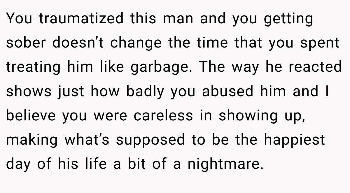 You traumatized this man and you getting sober doesn’t change the time that you spent treating him like garbage. The way he reacted shows just how badly you abused him and I believe you were careless in showing up, making what’s supposed to be the happiest day of his life a bit of a nightmare.