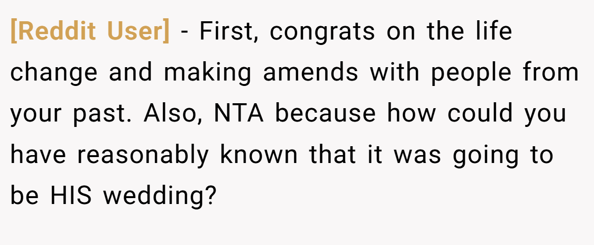[Reddit User] − First, congrats on the life change and making amends with people from your past. Also, NTA because how could you have reasonably known that it was going to be HIS wedding?