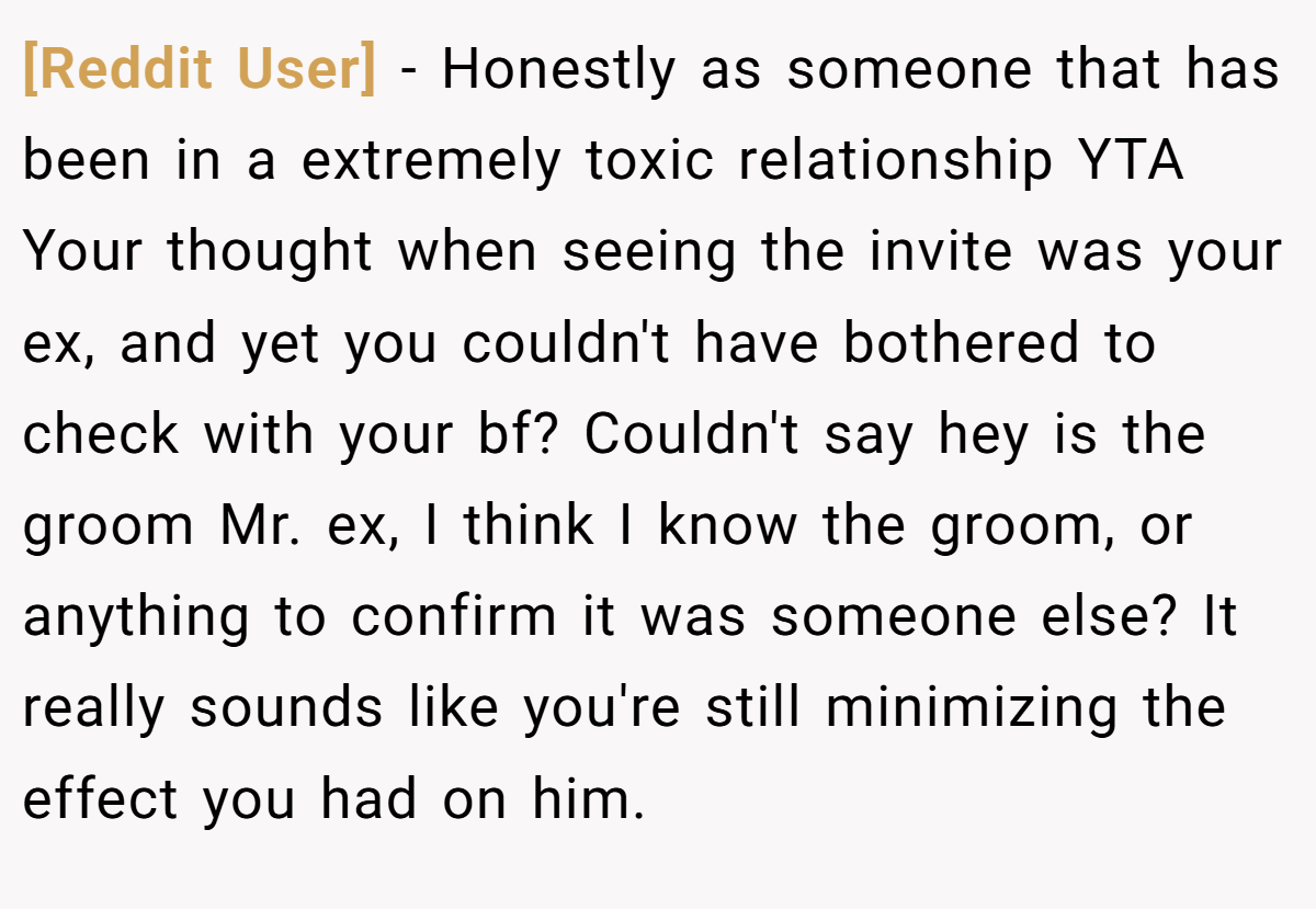 [Reddit User] − Honestly as someone that has been in a extremely toxic relationship YTA Your thought when seeing the invite was your ex, and yet you couldn't have bothered to check with your bf? Couldn't say hey is the groom Mr. ex, I think I know the groom, or anything to confirm it was someone else? It really sounds like you're still minimizing the effect you had on him.