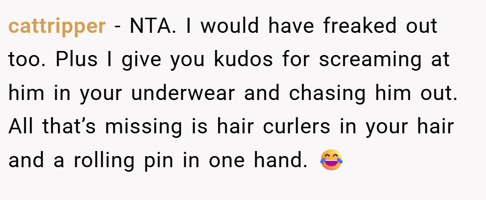 cattripper − NTA. I would have freaked out too. Plus I give you kudos for screaming at him in your underwear and chasing him out. All that’s missing is hair curlers in your hair and a rolling pin in one hand. 😂