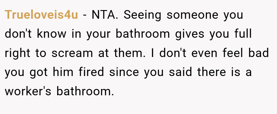 Trueloveis4u − NTA. Seeing someone you don't know in your bathroom gives you full right to scream at them. I don't even feel bad you got him fired since you said there is a worker's bathroom.