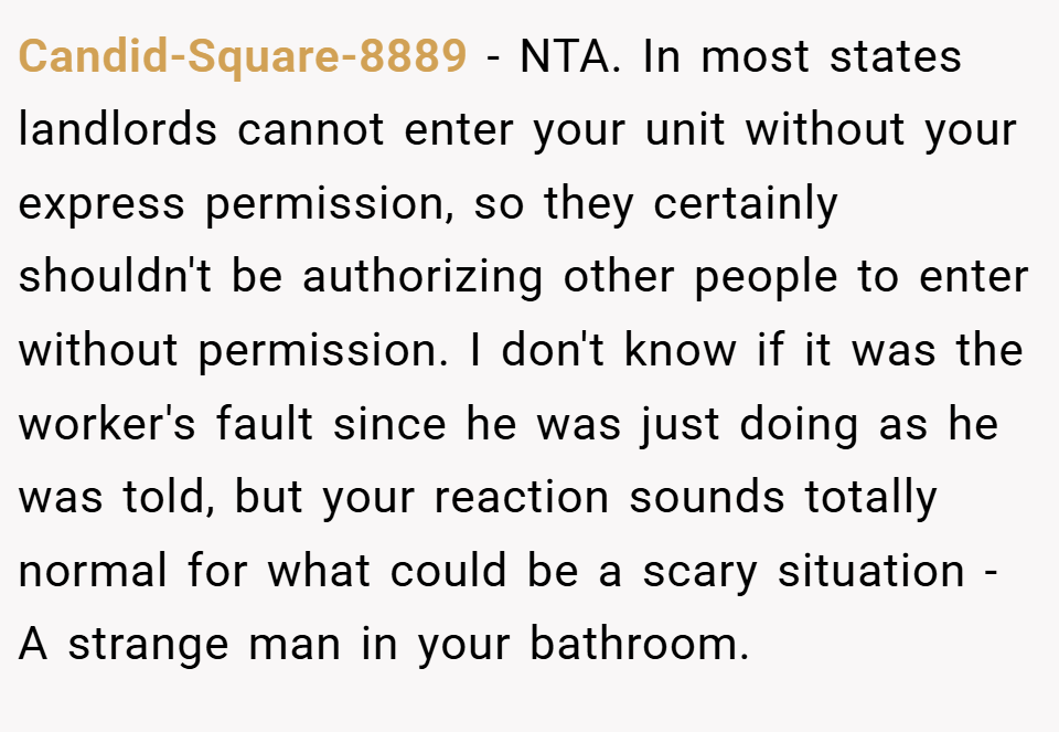 Candid-Square-8889 − NTA. In most states landlords cannot enter your unit without your express permission, so they certainly shouldn't be authorizing other people to enter without permission. I don't know if it was the worker's fault since he was just doing as he was told, but your reaction sounds totally normal for what could be a scary situation - A strange man in your bathroom.