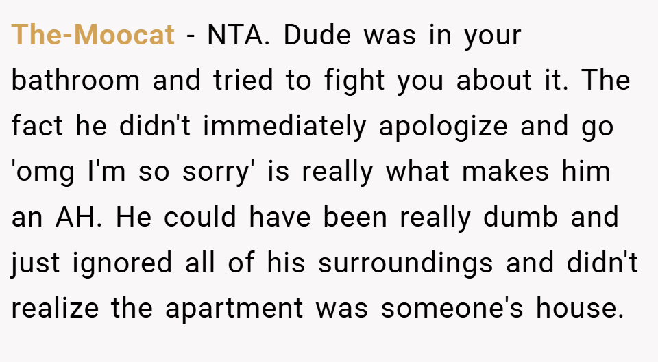 The-Moocat − NTA. Dude was in your bathroom and tried to fight you about it. The fact he didn't immediately apologize and go 'omg I'm so sorry' is really what makes him an AH. He could have been really dumb and just ignored all of his surroundings and didn't realize the apartment was someone's house.