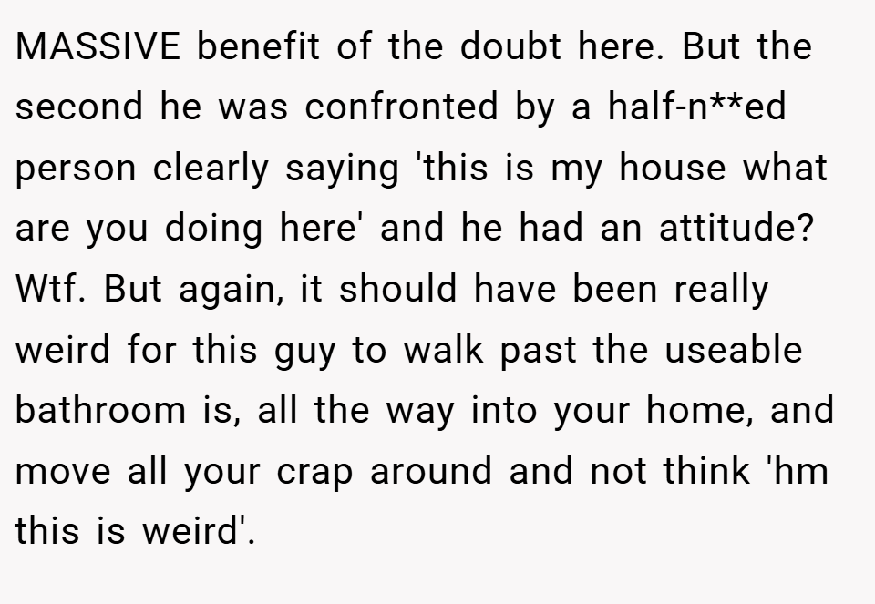 MASSIVE benefit of the doubt here. But the second he was confronted by a half-n**ed person clearly saying 'this is my house what are you doing here' and he had an attitude? Wtf. But again, it should have been really weird for this guy to walk past the useable bathroom is, all the way into your home, and move all your crap around and not think 'hm this is weird'.