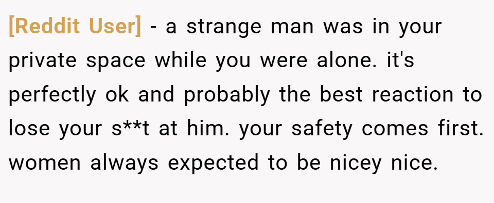 [Reddit User] − a strange man was in your private space while you were alone. it's perfectly ok and probably the best reaction to lose your s**t at him. your safety comes first. women always expected to be nicey nice.