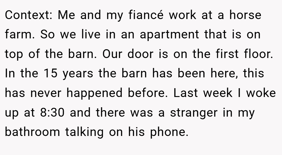 Context: Me and my fiancé work at a horse farm. So we live in an apartment that is on top of the barn. Our door is on the first floor. In the 15 years the barn has been here, this has never happened before. Last week I woke up at 8:30 and there was a stranger in my bathroom talking on his phone.