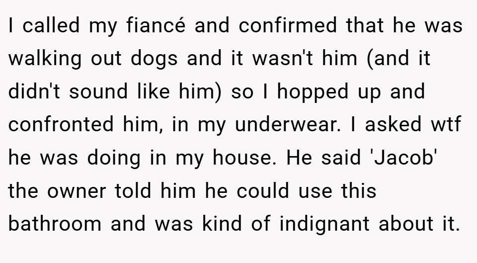 I called my fiancé and confirmed that he was walking out dogs and it wasn't him (and it didn't sound like him) so I hopped up and confronted him, in my underwear. I asked wtf he was doing in my house. He said 'Jacob' the owner told him he could use this bathroom and was kind of indignant about it.