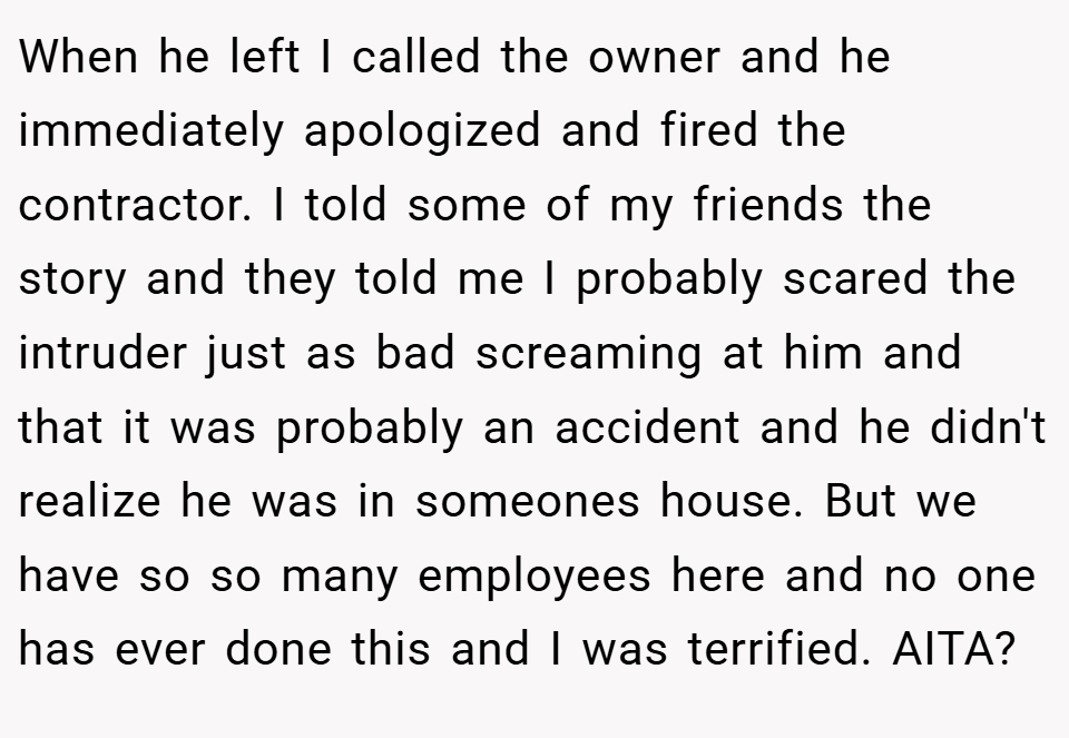 When he left I called the owner and he immediately apologized and fired the contractor. I told some of my friends the story and they told me I probably scared the intruder just as bad screaming at him and that it was probably an accident and he didn't realize he was in someones house. But we have so so many employees here and no one has ever done this and I was terrified. AITA?