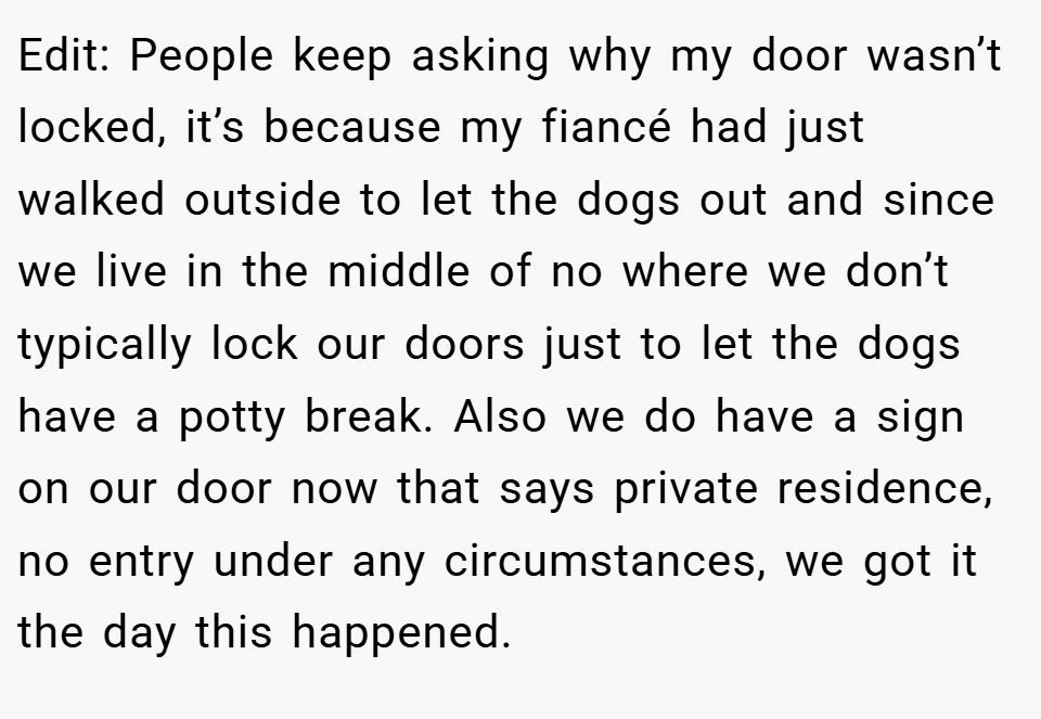 Edit: People keep asking why my door wasn’t locked, it’s because my fiancé had just walked outside to let the dogs out and since we live in the middle of no where we don’t typically lock our doors just to let the dogs have a potty break. Also we do have a sign on our door now that says private residence, no entry under any circumstances, we got it the day this happened.