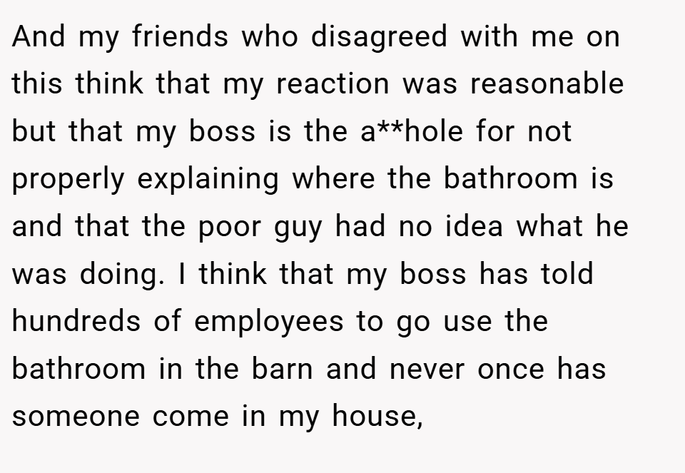 And my friends who disagreed with me on this think that my reaction was reasonable but that my boss is the a**hole for not properly explaining where the bathroom is and that the poor guy had no idea what he was doing. I think that my boss has told hundreds of employees to go use the bathroom in the barn and never once has someone come in my house,
