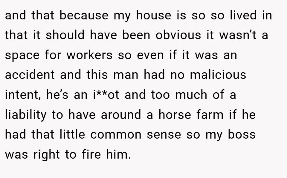 and that because my house is so so lived in that it should have been obvious it wasn’t a space for workers so even if it was an accident and this man had no malicious intent, he’s an i**ot and too much of a liability to have around a horse farm if he had that little common sense so my boss was right to fire him.