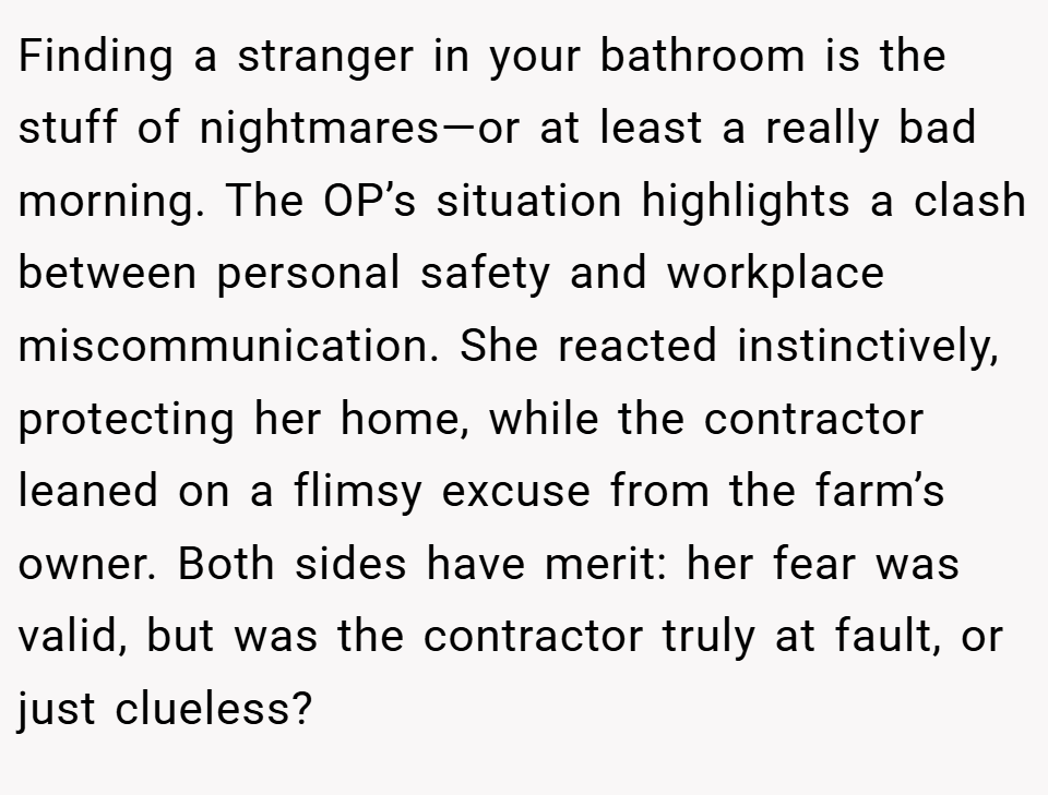 Finding a stranger in your bathroom is the stuff of nightmares—or at least a really bad morning. The OP’s situation highlights a clash between personal safety and workplace miscommunication. She reacted instinctively, protecting her home, while the contractor leaned on a flimsy excuse from the farm’s owner. Both sides have merit: her fear was valid, but was the contractor truly at fault, or just clueless?