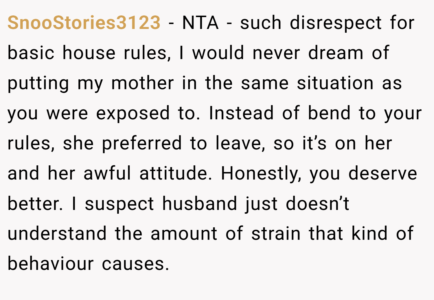 SnooStories3123 − NTA - such disrespect for basic house rules, I would never dream of putting my mother in the same situation as you were exposed to. Instead of bend to your rules, she preferred to leave, so it’s on her and her awful attitude. Honestly, you deserve better. I suspect husband just doesn’t understand the amount of strain that kind of behaviour causes.