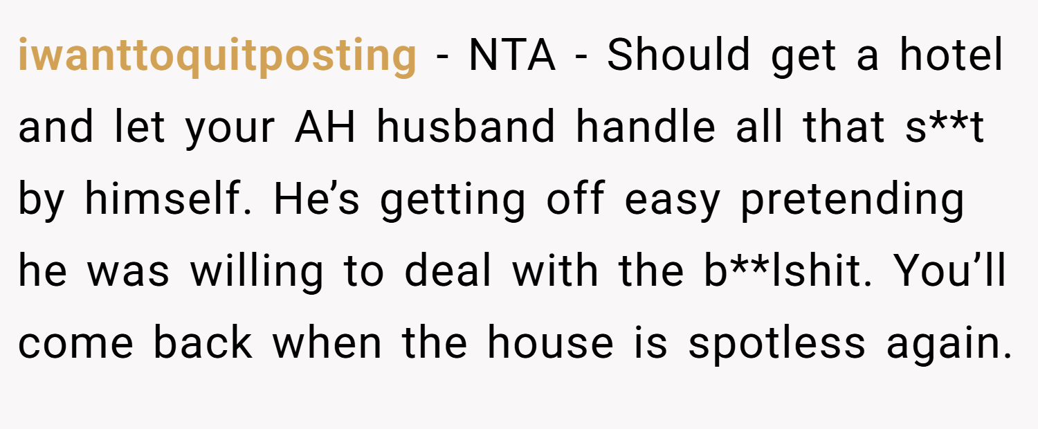 iwanttoquitposting − NTA - Should get a hotel and let your AH husband handle all that s**t by himself. He’s getting off easy pretending he was willing to deal with the b**lshit. You’ll come back when the house is spotless again.