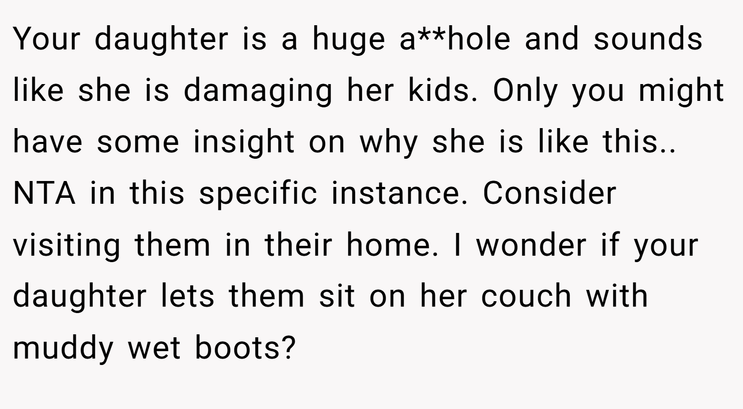 Your daughter is a huge a**hole and sounds like she is damaging her kids. Only you might have some insight on why she is like this.. NTA in this specific instance. Consider visiting them in their home. I wonder if your daughter lets them sit on her couch with muddy wet boots?