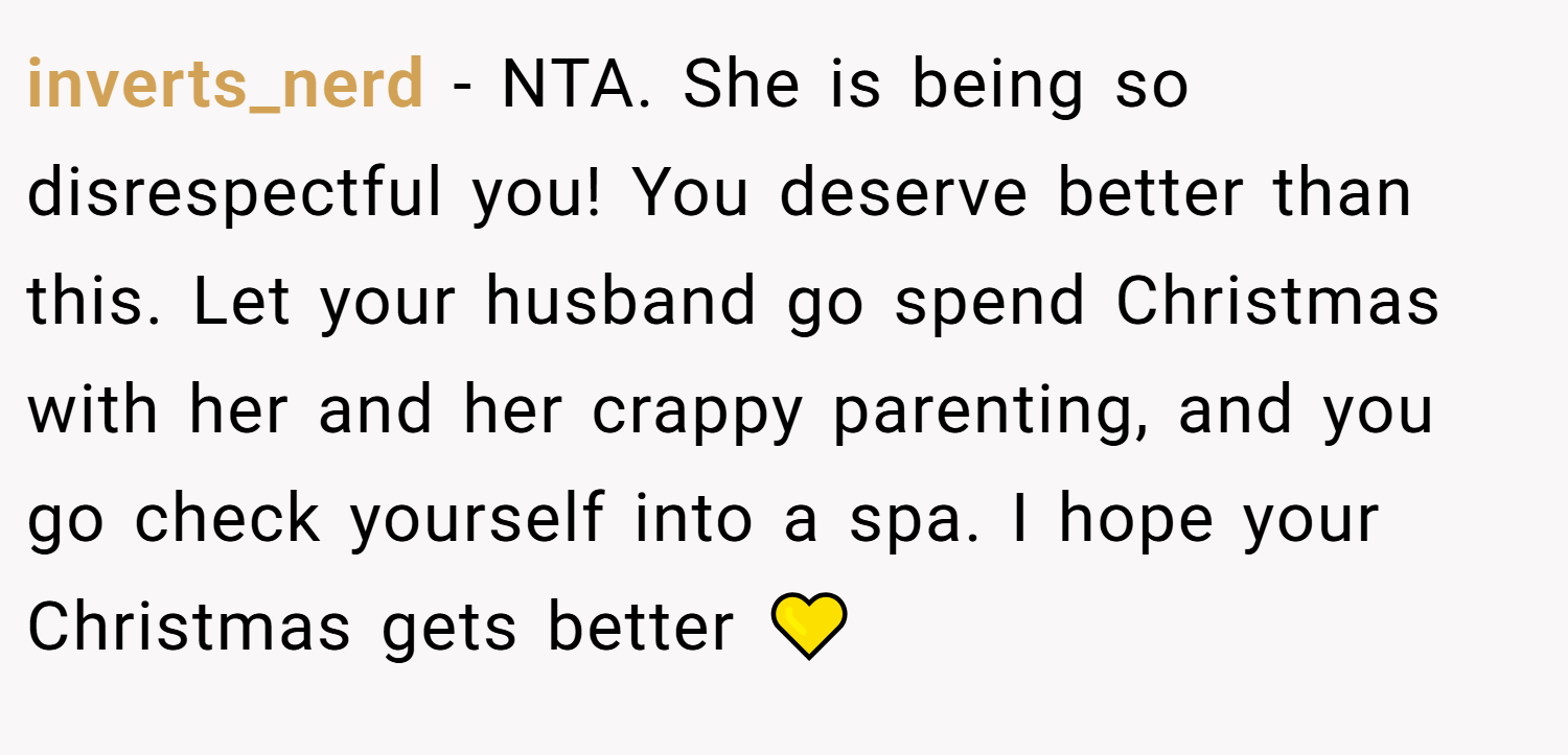 inverts_nerd − NTA. She is being so disrespectful you! You deserve better than this. Let your husband go spend Christmas with her and her crappy parenting, and you go check yourself into a spa. I hope your Christmas gets better 💛