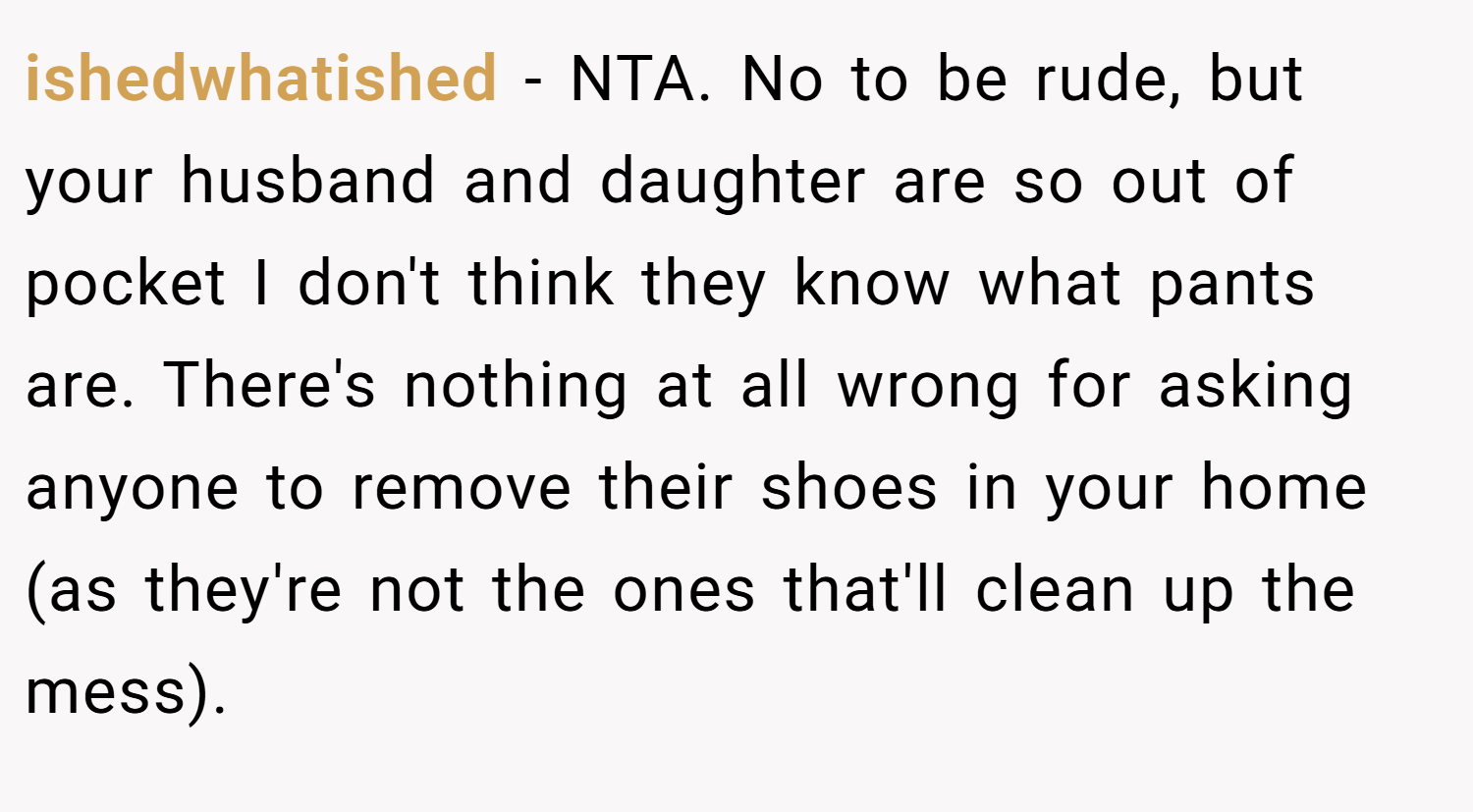 ishedwhatished − NTA. No to be rude, but your husband and daughter are so out of pocket I don't think they know what pants are. There's nothing at all wrong for asking anyone to remove their shoes in your home (as they're not the ones that'll clean up the mess).