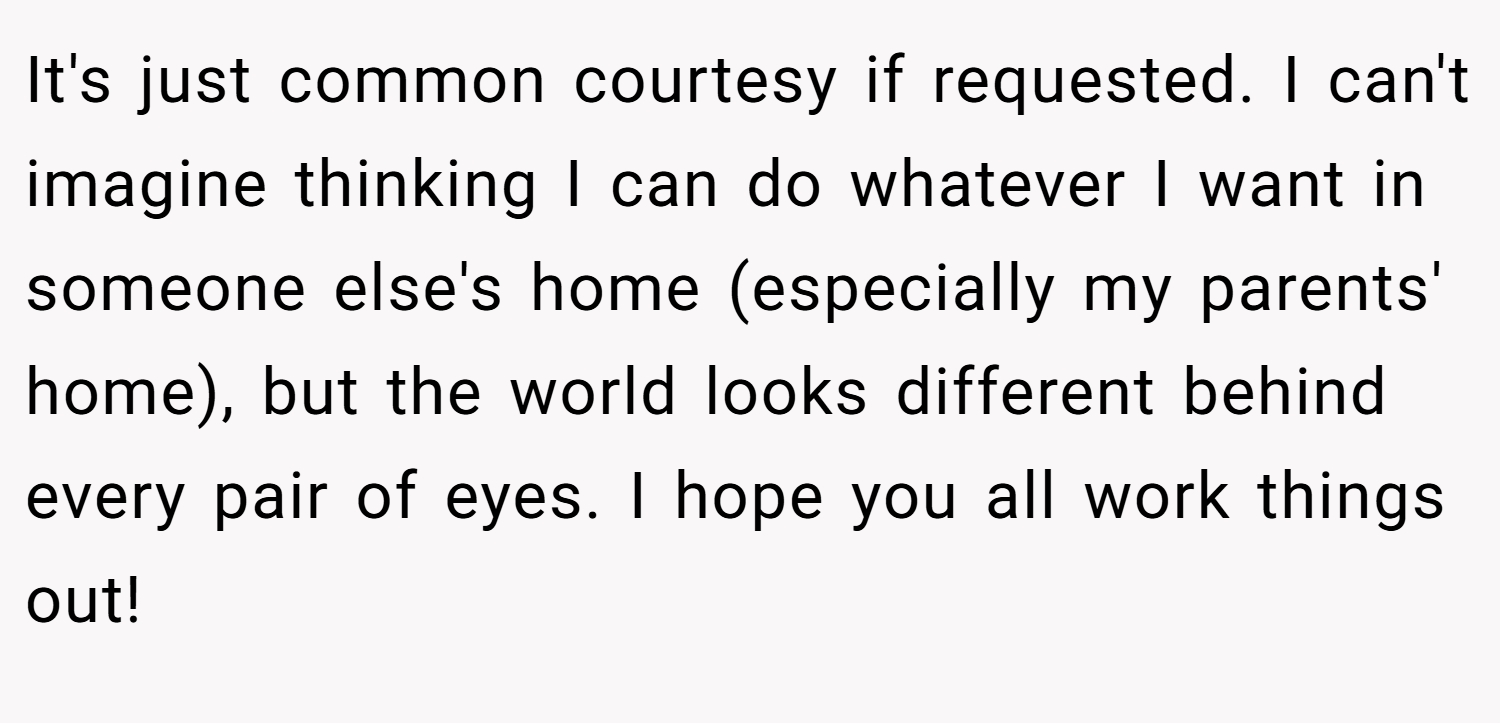 It's just common courtesy if requested. I can't imagine thinking I can do whatever I want in someone else's home (especially my parents' home), but the world looks different behind every pair of eyes. I hope you all work things out!