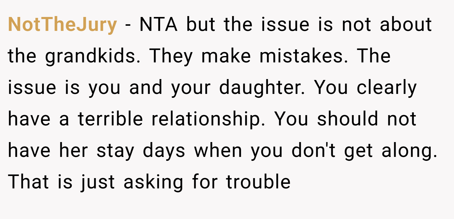 NotTheJury − NTA but the issue is not about the grandkids. They make mistakes. The issue is you and your daughter. You clearly have a terrible relationship. You should not have her stay days when you don't get along. That is just asking for trouble