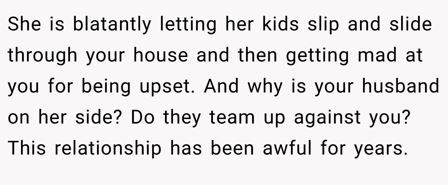 She is blatantly letting her kids slip and slide through your house and then getting mad at you for being upset. And why is your husband on her side? Do they team up against you? This relationship has been awful for years.
