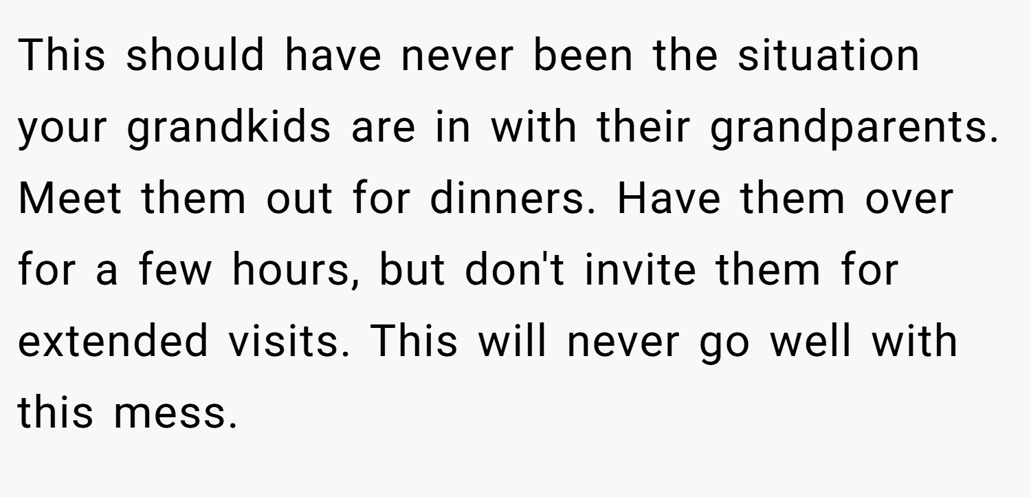This should have never been the situation your grandkids are in with their grandparents. Meet them out for dinners. Have them over for a few hours, but don't invite them for extended visits. This will never go well with this mess.