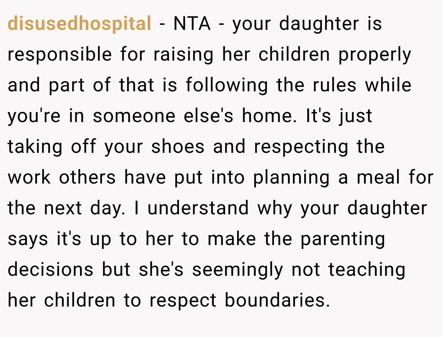 disusedhospital − NTA - your daughter is responsible for raising her children properly and part of that is following the rules while you're in someone else's home. It's just taking off your shoes and respecting the work others have put into planning a meal for the next day. I understand why your daughter says it's up to her to make the parenting decisions but she's seemingly not teaching her children to respect boundaries.