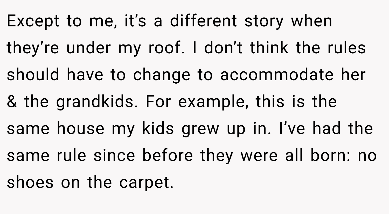 Except to me, it’s a different story when they’re under my roof. I don’t think the rules should have to change to accommodate her & the grandkids. For example, this is the same house my kids grew up in. I’ve had the same rule since before they were all born: no shoes on the carpet.