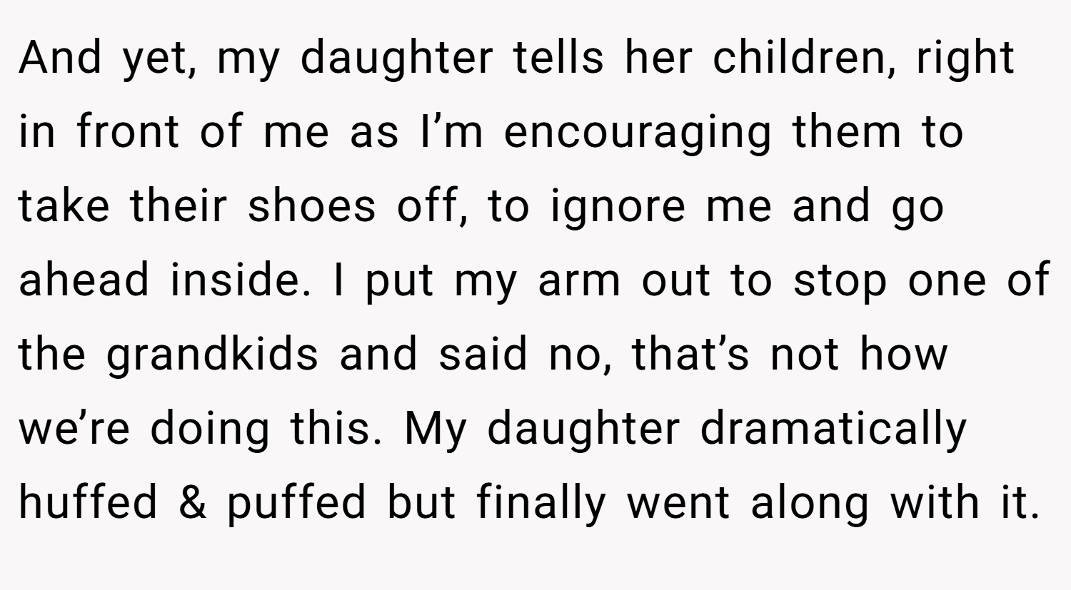 And yet, my daughter tells her children, right in front of me as I’m encouraging them to take their shoes off, to ignore me and go ahead inside. I put my arm out to stop one of the grandkids and said no, that’s not how we’re doing this. My daughter dramatically huffed & puffed but finally went along with it.