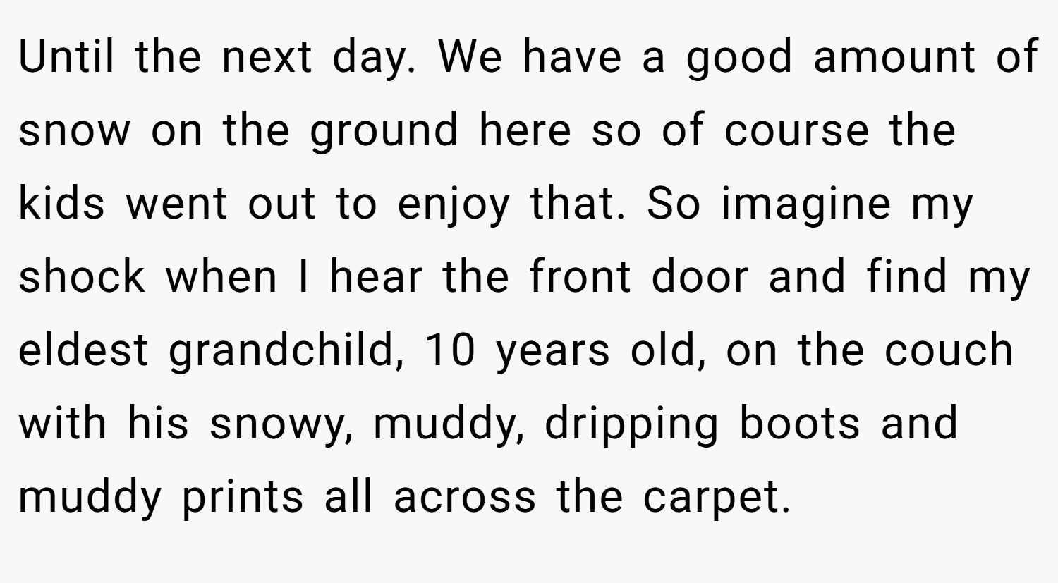 Until the next day. We have a good amount of snow on the ground here so of course the kids went out to enjoy that. So imagine my shock when I hear the front door and find my eldest grandchild, 10 years old, on the couch with his snowy, muddy, dripping boots and muddy prints all across the carpet.
